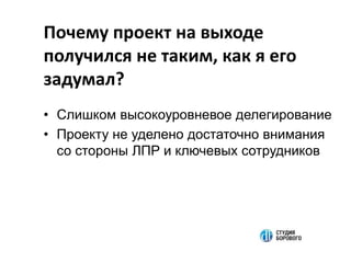 Почему проект на выходе
получился не таким, как я его
задумал?
• Слишком высокоуровневое делегирование
• Проекту не уделено достаточно внимания
со стороны ЛПР и ключевых сотрудников
 