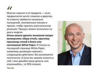 Многое зависит и от продукта — если
продвигается нечто сложное и дорогое,
то клиенту требуется несколько
посещений, электронные письма и
прочее, чтобы принять окончательное
решение. Процесс может затянуться на
дни и недели.
Очень важно уделять внимание микро-
конверсиям: сбору emails, простому
просмотру статей в блоге или
скачиванию White Paper. И только на
последней странице White Paper,
например, размещен призыв к
следующему действию. Все развивается
постепенно. А если мы заявим клиенту в
лоб: «или давайте ваши деньги, или
отваливайте», то 95% отвалят.
“
Тим Эш
 