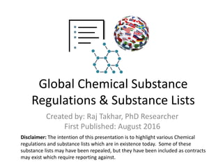 Global Chemical Substance
Regulations & Substance Lists
Created by: Raj Takhar, PhD Researcher
First Published: August 2016
Disclaimer: The intention of this presentation is to highlight various Chemical
regulations and substance lists which are in existence today. Some of these
substance lists may have been repealed, but they have been included as contracts
may exist which require reporting against.
 