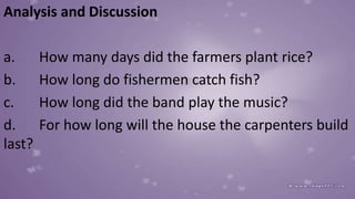Analysis and Discussion
a. How many days did the farmers plant rice?
b. How long do fishermen catch fish?
c. How long did the band play the music?
d. For how long will the house the carpenters build
last?
 