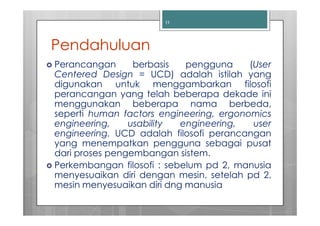 11




Pendahuluan
Perancangan      berbasis   pengguna     (User
Centered Design = UCD) adalah istilah yang
digunakan untuk menggambarkan filosofi
perancangan yang telah beberapa dekade ini
menggunakan beberapa nama berbeda,
seperti human factors engineering, ergonomics
engineering,    usability  engineering,   user
engineering. UCD adalah filosofi perancangan
yang menempatkan pengguna sebagai pusat
dari proses pengembangan sistem.
Perkembangan filosofi : sebelum pd 2, manusia
menyesuaikan diri dengan mesin, setelah pd 2,
mesin menyesuaikan diri dng manusia
 