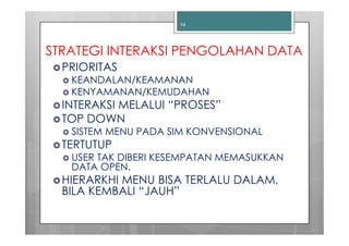 14




STRATEGI INTERAKSI PENGOLAHAN DATA
  PRIORITAS
   KEANDALAN/KEAMANAN
   KENYAMANAN/KEMUDAHAN
  INTERAKSI MELALUI “PROSES”
  TOP DOWN
   SISTEM MENU PADA SIM KONVENSIONAL
  TERTUTUP
   USER TAK DIBERI KESEMPATAN MEMASUKKAN
   DATA OPEN.
  HIERARKHI MENU BISA TERLALU DALAM,
  BILA KEMBALI “JAUH”
 