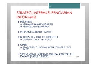 23




STRATEGI INTERAKSI PENCARIAN
INFORMASI
 PRIORITAS
   KENYAMANAN/KEMUDAHAN
   KEANDALAN/KEAMANAN

 INTERAKSI MELALUI “DATA”

 BOTTOM UP/ OBJECT ORIENTED
   DENGAN CARA “KEYWORD”

 OPEN
   READER BOLEH MEMASUKKAN KEYWORD “APA
   SAJA”

 SISTEM MENU : KURANG DISUKAI KRN TERLALU
 DALAM (KASUS YAHOO)                        UCD
 