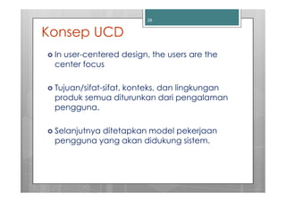28


Konsep UCD
 In user-centered design, the users are the
 center focus

 Tujuan/sifat-sifat, konteks, dan lingkungan
 produk semua diturunkan dari pengalaman
 pengguna.

 Selanjutnya ditetapkan model pekerjaan
 pengguna yang akan didukung sistem.
 