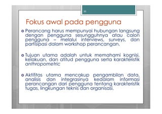 30




Fokus awal pada pengguna
Perancang harus mempunyai hubungan langsung
dengan pengguna sesungguhnya atau calon
pengguna – melalui interviews, surveys, dan
partisipasi dalam workshop perancangan.

Tujuan utama adalah untuk memahami kognisi,
kelakuan, dan atitud pengguna serta karakteristik
anthropometric

Aktifitas utama mencakup pengambilan data,
analisis dan integrasinya kedalam informasi
perancangan dari pengguna tentang karakteristik
tugas, lingkungan teknis dan organisasi.
 