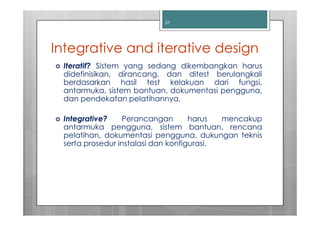 31




Integrative and iterative design
 Iteratif? Sistem yang sedang dikembangkan harus
 didefinisikan, dirancang, dan ditest berulangkali
 berdasarkan hasil test kelakuan dari fungsi,
 antarmuka, sistem bantuan, dokumentasi pengguna,
 dan pendekatan pelatihannya.

 Integrative?    Perancangan        harus  mencakup
 antarmuka pengguna, sistem bantuan, rencana
 pelatihan, dokumentasi pengguna, dukungan teknis
 serta prosedur instalasi dan konfigurasi.
 