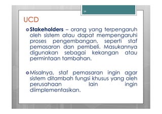34



UCD
 Stakeholders – orang yang terpengaruh
 oleh sistem atau dapat mempengaruhi
 proses pengembangan, seperti staf
 pemasaran dan pembeli. Masukannya
 digunakan sebagai kekangan atau
 permintaan tambahan.

 Misalnya, staf pemasaran ingin agar
 sistem ditambah fungsi khusus yang oleh
 perusahaan           lain         ingin
 diimplementasikan.
 