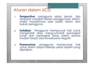 36


Aturan dalam UCD
1.   Perspective: pengguna selalu benar. Jika
     terdapat masalah dalam penggunaan sistem,
     maka masalahnya ada pada sistem dan
     bukan pengguna.

2.   Installasi: Pengguna mempunyai hak untuk
     menginstall atau meng-uninstall perangkat
     lunak dan perangkat keras sistem secara
     mudah tanpa ada konsekuensi negatif.

3.   Pemenuhan: pengguna mempunyai hak
     untuk sistem dapat bekerja persis seperti yang
     dijanjikan.
 