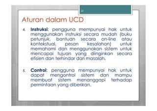 37



Aturan dalam UCD
4.   Instruksi: pengguna mempunyai hak untuk
     menggunakan instruksi secara mudah (buku
     petunjuk, bantuan secara on-line atau
     kontekstual,     pesan     kesalahan) untuk
     memahami dan menggunakan sistem untuk
     mencapai tujuan yang diinginkan secara
     efisien dan terhindar dari masalah.

5.   Control: pengguna mempunyai hak untuk
     dapat mengontrol sistem dan mampu
     membuat sistem menanggapi terhadap
     permintaan yang diberikan.
 