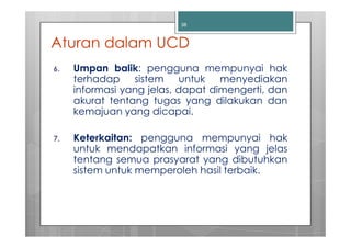 38



Aturan dalam UCD
6.   Umpan balik: pengguna mempunyai hak
     terhadap sistem untuk menyediakan
     informasi yang jelas, dapat dimengerti, dan
     akurat tentang tugas yang dilakukan dan
     kemajuan yang dicapai.

7.   Keterkaitan: pengguna mempunyai hak
     untuk mendapatkan informasi yang jelas
     tentang semua prasyarat yang dibutuhkan
     sistem untuk memperoleh hasil terbaik.
 