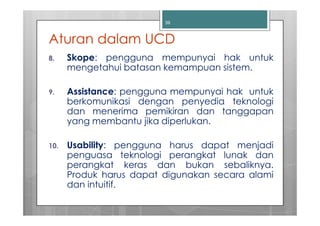 39



Aturan dalam UCD
8.    Skope: pengguna mempunyai hak untuk
      mengetahui batasan kemampuan sistem.

9.    Assistance: pengguna mempunyai hak untuk
      berkomunikasi dengan penyedia teknologi
      dan menerima pemikiran dan tanggapan
      yang membantu jika diperlukan.

10.   Usability: pengguna harus dapat menjadi
      penguasa teknologi perangkat lunak dan
      perangkat keras dan bukan sebaliknya.
      Produk harus dapat digunakan secara alami
      dan intuitif.
 