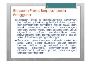 41


Rencana Proses Berpusat pada
Pengguna
  Langkah awal ini membutuhkan komitmen
  dari seluruh pihak yang terlibat dalam proses
  pengembangan terhadap filosofi UCD, dan
  untuk membuat rencana perancangan
  dengan cukup waktu dan kesempatan untuk
  digunakan       dalam  mendapatkan       user
  requirements dan pengujiannya serta aspek
  teknis lain dalam pengembangan.
  Rencana perancangan adalah dokumen
  kerja yang pada awalnya dibuat dalam
  bentuk outline yang selanjutnya di tinjau
  kembali, dipelihara, dikembangkan dan
  diperbaharui selama proses perancangan
  dan pengembangan.
 