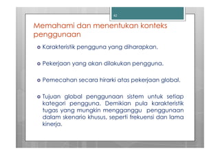 42


Memahami dan menentukan konteks
penggunaan
  Karakteristik pengguna yang diharapkan.

  Pekerjaan yang akan dilakukan pengguna.

  Pemecahan secara hirarki atas pekerjaan global.

  Tujuan global penggunaan sistem untuk setiap
  kategori pengguna. Demikian pula karakteristik
  tugas yang mungkin mengganggu penggunaan
  dalam skenario khusus, seperti frekuensi dan lama
  kinerja.
 