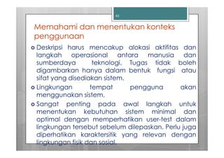 43


Memahami dan menentukan konteks
penggunaan
Deskripsi harus mencakup alokasi aktifitas dan
langkah operasional antara manusia dan
sumberdaya         teknologi. Tugas tidak boleh
digambarkan hanya dalam bentuk fungsi atau
sifat yang disediakan sistem.
Lingkungan        tempat      pengguna       akan
menggunakan sistem.
Sangat penting pada awal langkah untuk
menentukan kebutuhan sistem minimal dan
optimal dengan memperhatikan user-test dalam
lingkungan tersebut sebelum dilepaskan. Perlu juga
diperhatikan karaktersitik yang relevan dengan
lingkungan fisik dan sosial.
 