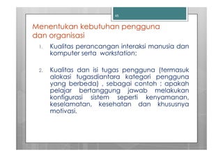 45


Menentukan kebutuhan pengguna
dan organisasi
 1.   Kualitas perancangan interaksi manusia dan
      komputer serta workstation;

 2.   Kualitas dan isi tugas pengguna (termasuk
      alokasi tugasdiantara kategori pengguna
      yang berbeda) , sebagai contoh : apakah
      pelajar bertanggung jawab melakukan
      konfigurasi sistem seperti kenyamanan,
      keselamatan, kesehatan dan khususnya
      motivasi.
 
