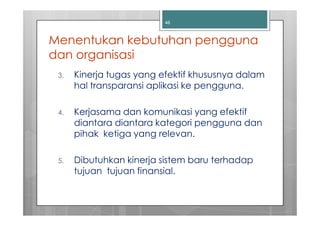 46



Menentukan kebutuhan pengguna
dan organisasi
 3.   Kinerja tugas yang efektif khususnya dalam
      hal transparansi aplikasi ke pengguna.

 4.   Kerjasama dan komunikasi yang efektif
      diantara diantara kategori pengguna dan
      pihak ketiga yang relevan.

 5.   Dibutuhkan kinerja sistem baru terhadap
      tujuan tujuan finansial.
 