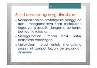 48




Solusi perancangan yg dihasilkan
o Memperlihatkan prototipe ke pengguna
  dan mengamatinya saat melakukan
  tugas yang spesifik, dengan atau tanpa
  bantuan evaluator.
o Menggunakan      umpan balik untuk
  perbaikan rancangan,
o Melakukan iterasi untuk mengulang
  proses ini sampai tujuan perancangan
  dipenuhi.
 