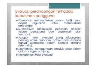 49


Evaluasi perancangan terhadap
kebutuhan pengguna
 Formative: menyediakan umpan balik yang
 dapat       digunkan   untuk memperbaiki
 rancangan
 Summative: melakukan penilaian apakah
 tujuan pengguna dan organisasi telah
 tercapai.
 Apapun jenis evaluasi yang digunakan,
 penting untuk dipahami bahwa hasil evaluasi
 hanya bermakna dalam konteks dimana
 sistem diuji.
 Memantau penggunaan produk atau sistem
 dalam jangka panjang.
 Melaporkan hasil evaluasi
 