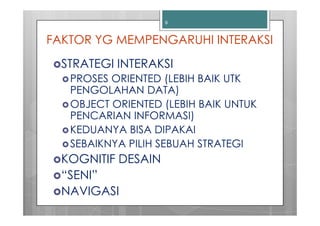 9



FAKTOR YG MEMPENGARUHI INTERAKSI
  STRATEGI INTERAKSI
   PROSES ORIENTED (LEBIH BAIK UTK
   PENGOLAHAN DATA)
   OBJECT ORIENTED (LEBIH BAIK UNTUK
   PENCARIAN INFORMASI)
   KEDUANYA BISA DIPAKAI
   SEBAIKNYA PILIH SEBUAH STRATEGI
  KOGNITIF DESAIN
  “SENI”
  NAVIGASI
 