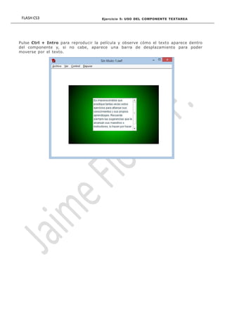 FLASH CS3 Ejercicio 5: USO DEL COMPONENTE TEXTAREA 2
Pulse Ctrl + Intro para reproducir la película y observe cómo el texto aparece dentro
del componente y, si no cabe, aparece una barra de desplazamiento para poder
moverse por el texto.
 