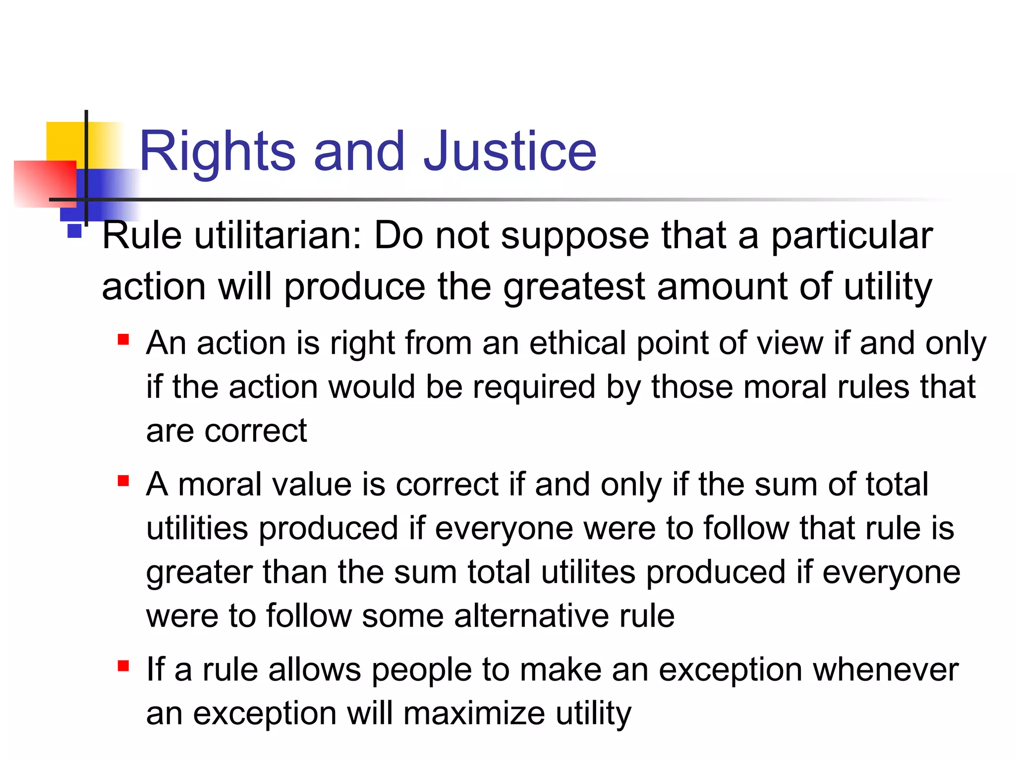 Rights and Justice
 Rule utilitarian: Do not suppose that a particular
action will produce the greatest amount of utility
 An action is right from an ethical point of view if and only
if the action would be required by those moral rules that
are correct
 A moral value is correct if and only if the sum of total
utilities produced if everyone were to follow that rule is
greater than the sum total utilites produced if everyone
were to follow some alternative rule
 If a rule allows people to make an exception whenever
an exception will maximize utility
 