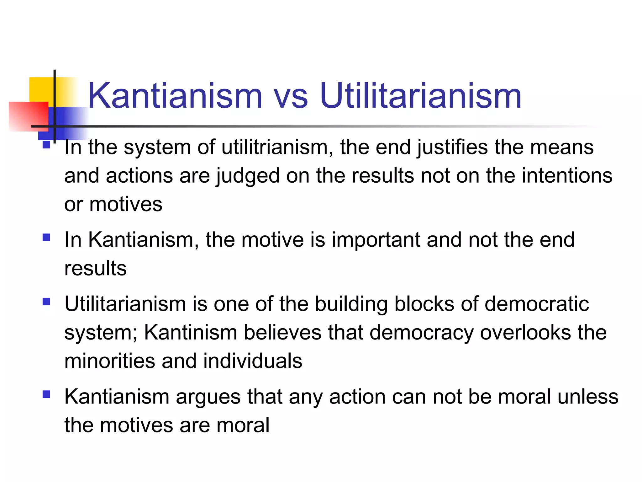 Kantianism vs Utilitarianism
 In the system of utilitrianism, the end justifies the means
and actions are judged on the results not on the intentions
or motives
 In Kantianism, the motive is important and not the end
results
 Utilitarianism is one of the building blocks of democratic
system; Kantinism believes that democracy overlooks the
minorities and individuals
 Kantianism argues that any action can not be moral unless
the motives are moral
 