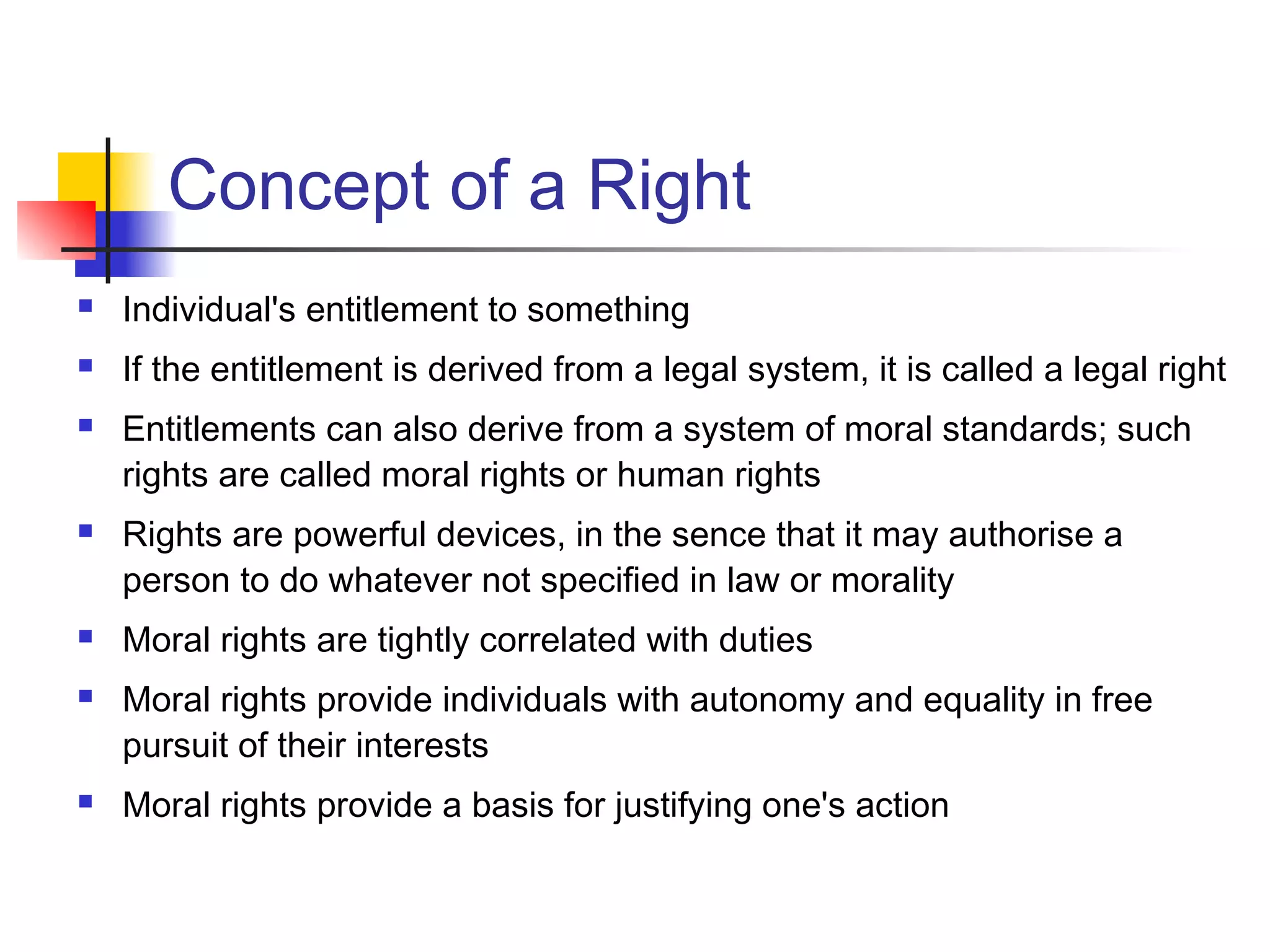 Concept of a Right
 Individual's entitlement to something
 If the entitlement is derived from a legal system, it is called a legal right
 Entitlements can also derive from a system of moral standards; such
rights are called moral rights or human rights
 Rights are powerful devices, in the sence that it may authorise a
person to do whatever not specified in law or morality
 Moral rights are tightly correlated with duties
 Moral rights provide individuals with autonomy and equality in free
pursuit of their interests
 Moral rights provide a basis for justifying one's action
 
