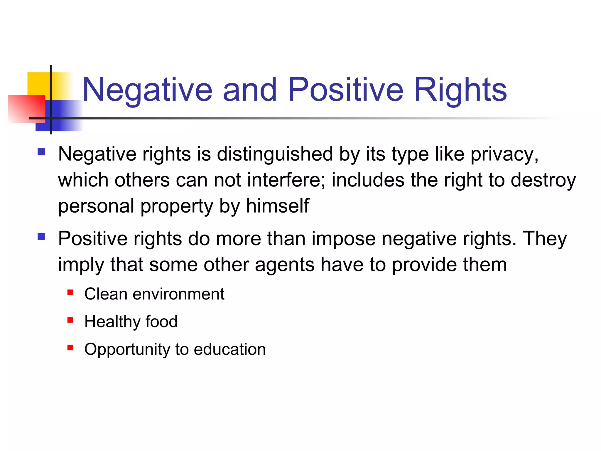 Negative and Positive Rights
 Negative rights is distinguished by its type like privacy,
which others can not interfere; includes the right to destroy
personal property by himself
 Positive rights do more than impose negative rights. They
imply that some other agents have to provide them
 Clean environment
 Healthy food
 Opportunity to education
 