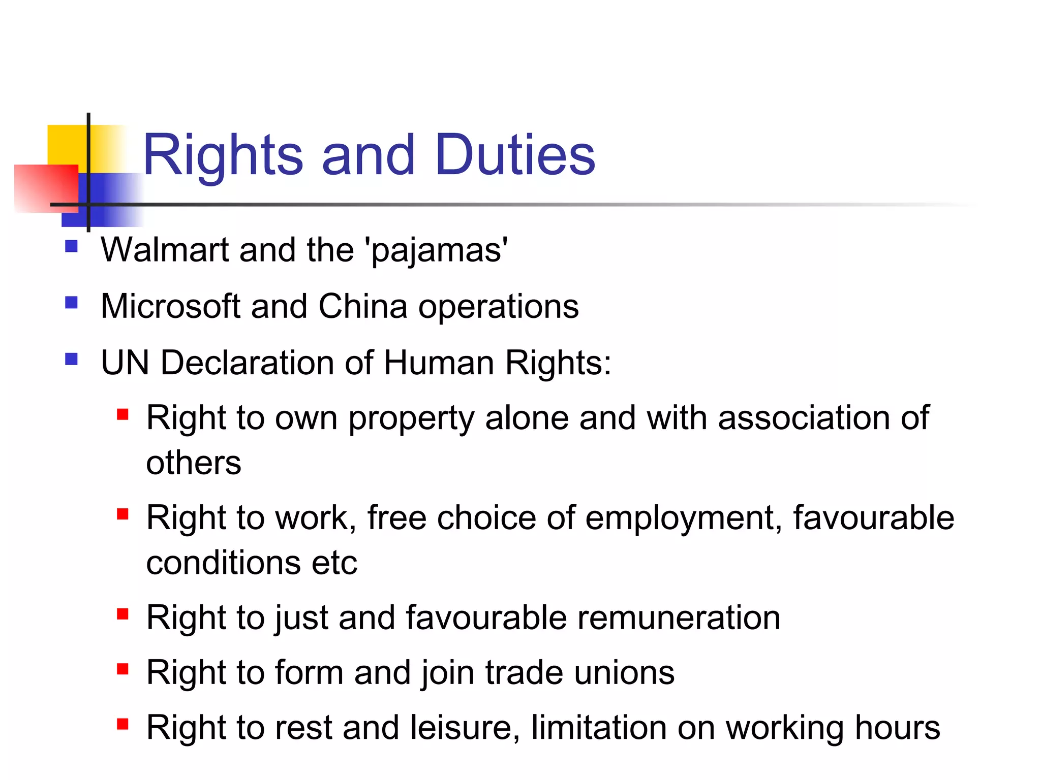 Rights and Duties
 Walmart and the 'pajamas'
 Microsoft and China operations
 UN Declaration of Human Rights:
 Right to own property alone and with association of
others
 Right to work, free choice of employment, favourable
conditions etc
 Right to just and favourable remuneration
 Right to form and join trade unions
 Right to rest and leisure, limitation on working hours
 