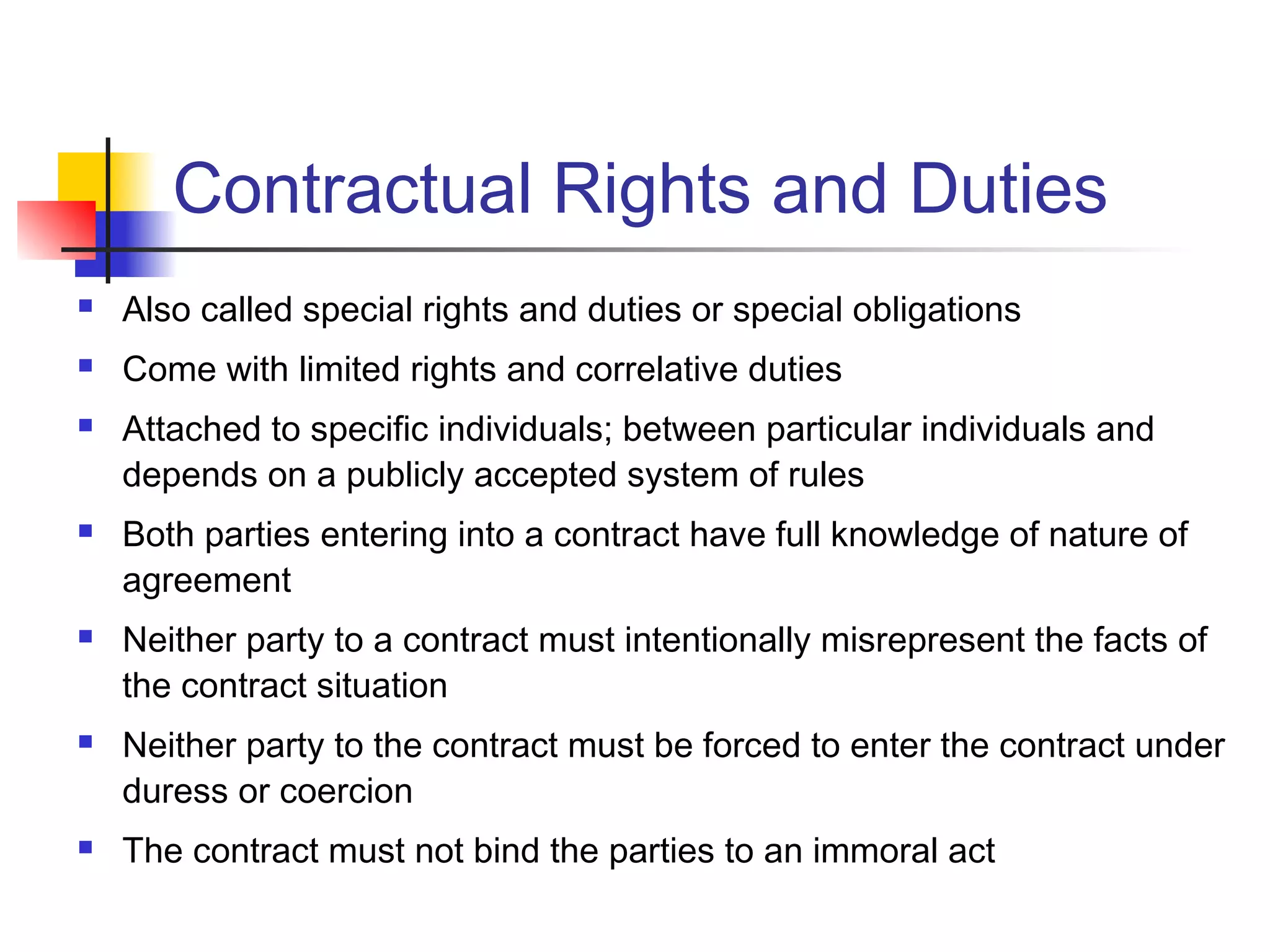 Contractual Rights and Duties
 Also called special rights and duties or special obligations
 Come with limited rights and correlative duties
 Attached to specific individuals; between particular individuals and
depends on a publicly accepted system of rules
 Both parties entering into a contract have full knowledge of nature of
agreement
 Neither party to a contract must intentionally misrepresent the facts of
the contract situation
 Neither party to the contract must be forced to enter the contract under
duress or coercion
 The contract must not bind the parties to an immoral act
 