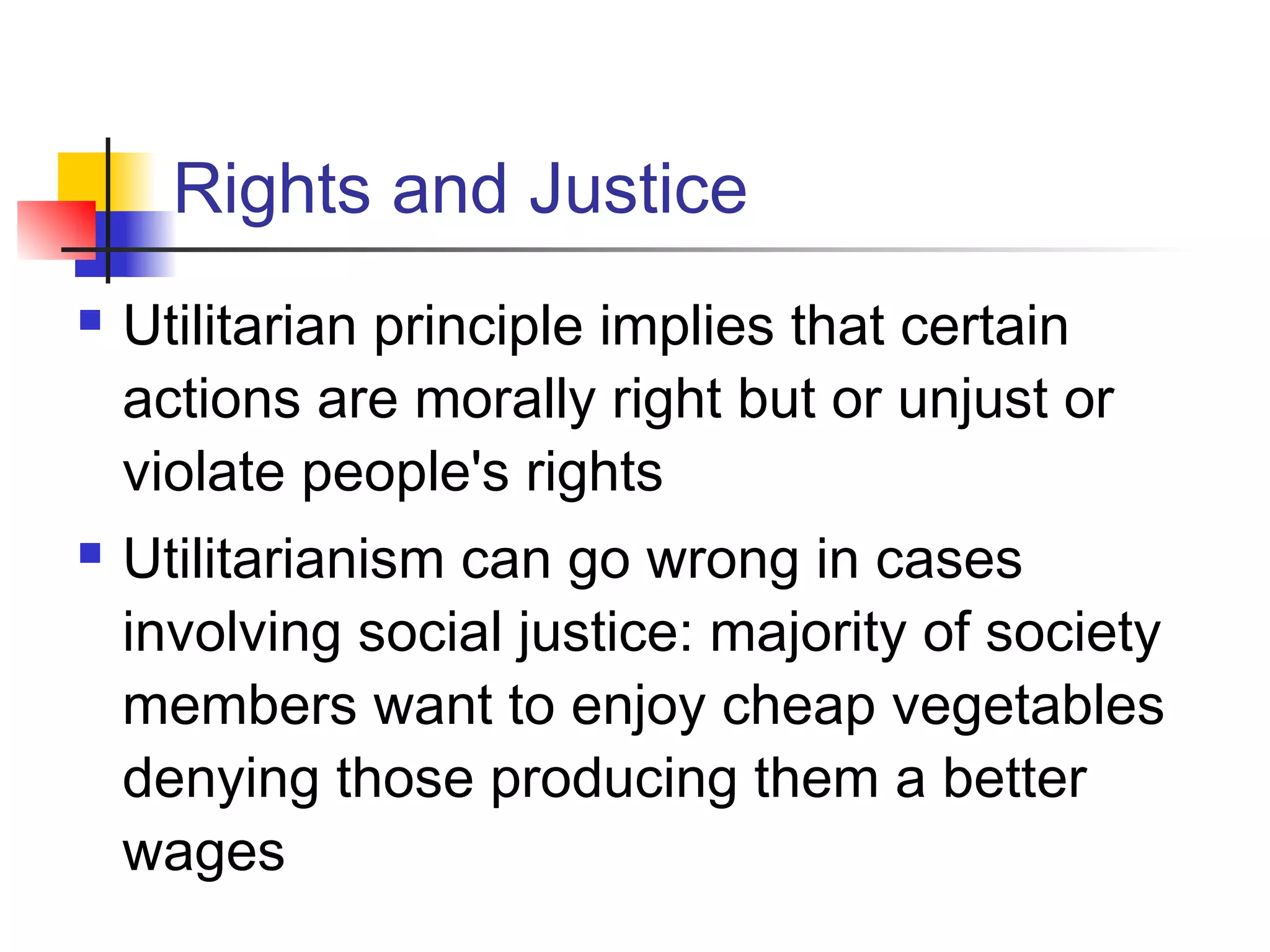 Rights and Justice
 Utilitarian principle implies that certain
actions are morally right but or unjust or
violate people's rights
 Utilitarianism can go wrong in cases
involving social justice: majority of society
members want to enjoy cheap vegetables
denying those producing them a better
wages
 