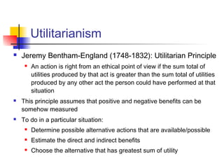 Utilitarianism
 Jeremy Bentham-England (1748-1832): Utilitarian Principle
 An action is right from an ethical point of view if the sum total of
utilities produced by that act is greater than the sum total of utilities
produced by any other act the person could have performed at that
situation
 This principle assumes that positive and negative benefits can be
somehow measured
 To do in a particular situation:
 Determine possible alternative actions that are available/possible
 Estimate the direct and indirect benefits
 Choose the alternative that has greatest sum of utility
 
