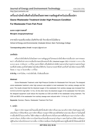 Journal of Energy and Environment Technology ISSN 2392-5701
http://jeet.siamtechu.net Research Article
JEET 2014; 1(1): 34-42.
เครื่องบำบัดน้ำเสียด้วยโอโซนในสภำพควำมดันสูงสำหรับบ่อเลี้ยงปลำ
Ozone Wastewater Treatment Under High Pressure Condition
For Wastewater From Fish Pond
มงคล จงสุพรรณพงศ์*
Mongkol Jongsuphanphong*
สาขาพลังงานและสิ่งแวดล้อม บัณฑิตวิทยาลัย วิทยาลัยเทคโนโลยีสยาม
School of Energy and Environmental, Graduate School, Siam Technology College
*
Corresponding author, E-mail: mongkol.J@gmail.com
บทคัดย่อ
เครื่องบำบัดน้ำเสียด้วยโอโซนในสภำวะควำมดันสูงถูกนำไปทดลองบำบัดน้ำเสียจำกบ่อเลี้ยงปลำ ผลกำรทดลอง
พบว่ำ เครื่องมือดังกล่ำวสำมำรถเพิ่มปริมำณออกซิเจนของน้ำเสีย (dissolved oxygen: DO) จำกบ่อปลำ 0.0+0.0 เป็น
8.0+0.5 มล./ล. ภำยในเวลำ 1-4 ชั่วโมง นอกจำกนี้แล้ว เครื่องมือดังกล่ำวยังมีควำมสำมำรถในกำรลดค่ำควำมสกปรกในรูป
ของซีโอดี (COD) และบีโอดี (BOD) ในน้ำเสียลงได้อีกด้วย โดยสำมำรถลดค่ำซีโอดี และบีโอดี ในน้ำเสียจำกบ่อปลำได้ถึง
ร้อยละ 21.19+2.10 ในเวลำเพียง 1.4 ชั่วโมง
คำสำคัญ: กำรทำโอโซน, กำรบำบัดน้ำเสีย, น้ำเสียบ่อเลี้ยงปลำ
Abstract
Ozone Wastewater Treatment under High Pressure Condition for Wastewater from Fish pond. The designed
ozone wastewater treatment under high pressure was applied to treat wastewater from sanitary sewage and fish
pond. The results showed that the dissolved oxygen of the wastewater from sanitary sewage was increased from
0.0+0.0 to 8.0+0.5 mg/l within 1.4 hrs. On the other hand, the dissolved oxygen of the wastewater from fish pond,
the designed equipment could reduce the impurities as COD and BOD of the wastewater during treatment. The
COD and BOD of the wastewater from sanitary sewage were reduced within 1.4 hrs by 21.19+2.10%
Keywords: Ozonizer, Plasma, Wastewater Treatment Fish Pond
1. บทนำ
ปัญหำกำรจัดกำรคุณภำพน้ำในบ่อเลี้ยงสัตว์น้ำต้องมีกำรจัดกำรที่เหมำะสม หมำยถึงกำรจัดกำรในด้ำนคุณภำพน้ำ
แพลงก์ตอน กำรให้ออกซิเจน และกำรจัดกำรพื้นบ่อ ควบคุมกำรใช้ยำและเคมีภัณฑ์อย่ำงเหมำะสม เนื่องจำก ในปัจจุบันนี้
กำรเลี้ยงสัตว์น้ำในประเทศไทย ได้มีกำรพัฒนำกำรเลี้ยงที่แตกต่ำงกันไปตำมสภำพพื้นที่และควำมยำกง่ำยในกำรเลี้ยง
แตกต่ำงกันมำก ดังนั้นกำรจัดกำรภำยในฟำร์มและในบ่อเลี้ยงจะแตกต่ำงกันมำก เฉพำะในด้ำนกำรใช้สำรเคมีและยำ
ปฏิชีวนะในกำรป้องกันโรคระหว่ำงกำรเลี้ยง กำรให้อำกำศเนื่องจำกในปัจจุบันนี้เกษตรกรผู้เลี้ยงสัตว์น้ำได้ปล่อยสัตว์น้ำมี
 