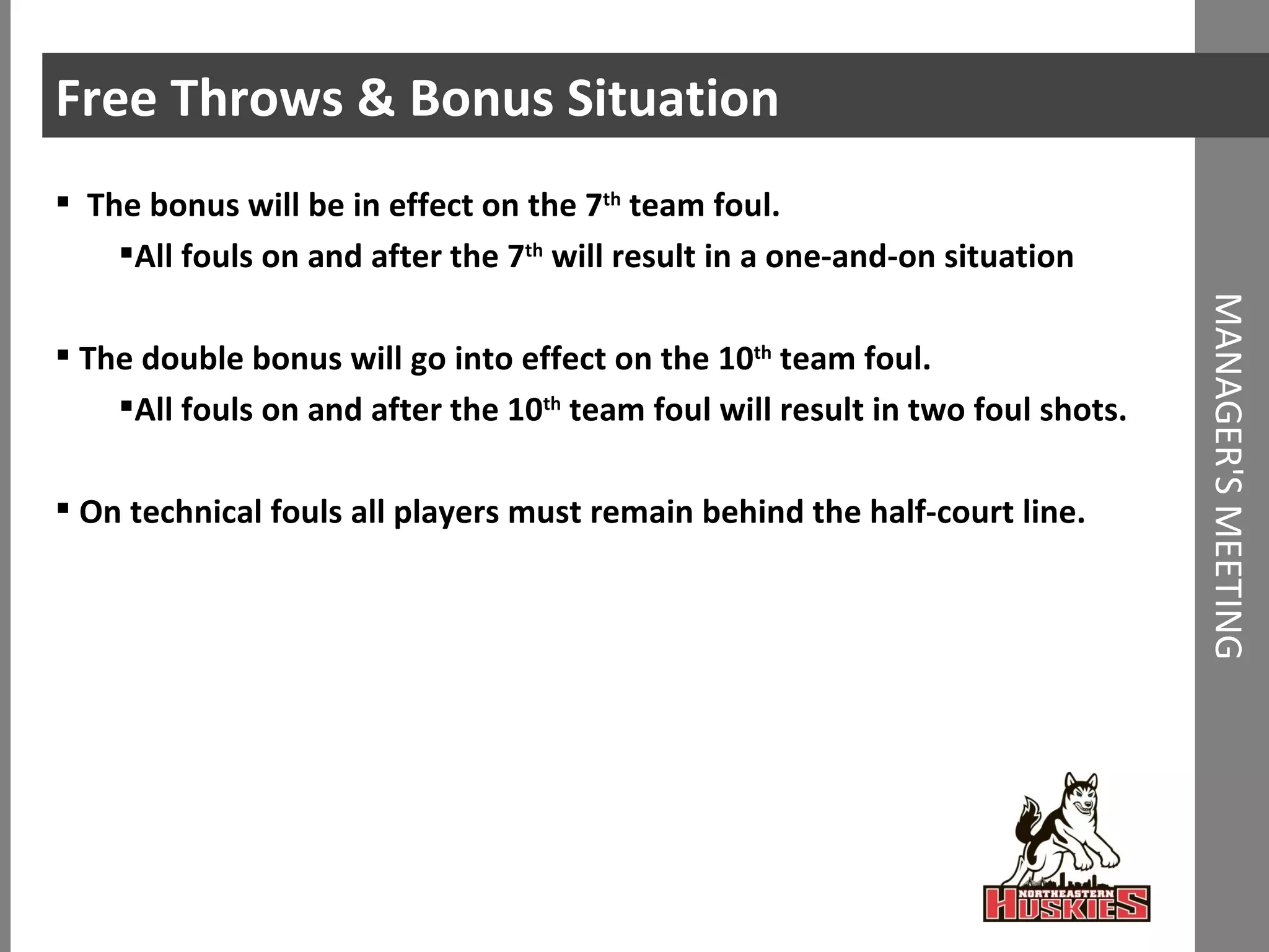 Free Throws & Bonus Situation The bonus will be in effect on the 7 th  team foul.  All fouls on and after the 7 th  will result in a one-and-on situation The double bonus will go into effect on the 10 th  team foul. All fouls on and after the 10 th  team foul will result in two foul shots.  On technical fouls all players must remain behind the half-court line.  MANAGER'S MEETING 
