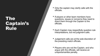 The
Captain’s
Rule
 Only the captain may clarify calls with the
officials.
 If players or other team members have
questions, issues or concerns they need to
direct them through the Captain to the
officials.
 Each Captain may respectfully question rule
interpretations, but not judgment calls.
 Judgement calls are at the sole discretion of
the presiding match officials.
 Players who are not the Captain, and who
argue with the officials, will receive an
unsportsmanlike penalty.
 