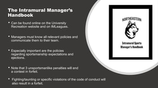 The Intramural Manager’s
Handbook
 Can be found online on the University
Recreation website and on IMLeagues.
 Managers must know all relevant policies and
communicate them to their team.
 Especially important are the policies
regarding sportsmanship expectations and
ejections.
 Note that 3 unsportsmanlike penalties will end
a contest in forfeit.
 Fighting/taunting or specific violations of the code of conduct will
also result in a forfeit.
 