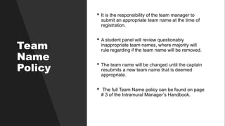 Team
Name
Policy
 It is the responsibility of the team manager to
submit an appropriate team name at the time of
registration.
 A student panel will review questionably
inappropriate team names, where majority will
rule regarding if the team name will be removed.
 The team name will be changed until the captain
resubmits a new team name that is deemed
appropriate.
 The full Team Name policy can be found on page
# 3 of the Intramural Manager’s Handbook.
 