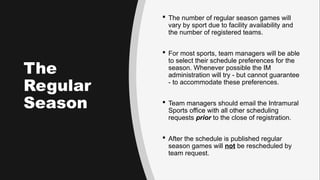 The
Regular
Season
 The number of regular season games will
vary by sport due to facility availability and
the number of registered teams.
 For most sports, team managers will be able
to select their schedule preferences for the
season. Whenever possible the IM
administration will try - but cannot guarantee
- to accommodate these preferences.
 Team managers should email the Intramural
Sports office with all other scheduling
requests prior to the close of registration.
 After the schedule is published regular
season games will not be rescheduled by
team request.
 