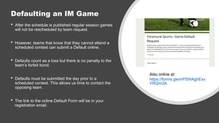 Defaulting an IM Game
 After the schedule is published regular season games
will not be rescheduled by team request.
 However, teams that know that they cannot attend a
scheduled contest can submit a Default online.
 Defaults count as a loss but there is no penalty to the
team’s forfeit bond.
 Defaults must be submitted the day prior to a
scheduled contest. This allows us time to contact the
opposing team.
 The link to the online Default Form will be in your
registration email.
Also online at:
https://forms.gle/rrP5WAghExv
YRQm3A
 
