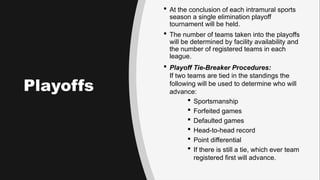 Playoffs
 At the conclusion of each intramural sports
season a single elimination playoff
tournament will be held.
 The number of teams taken into the playoffs
will be determined by facility availability and
the number of registered teams in each
league.
 Playoff Tie-Breaker Procedures:
If two teams are tied in the standings the
following will be used to determine who will
advance:
 Sportsmanship
 Forfeited games
 Defaulted games
 Head-to-head record
 Point differential
 If there is still a tie, which ever team
registered first will advance.
 