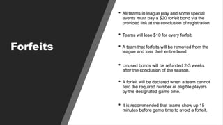 Forfeits
 All teams in league play and some special
events must pay a $20 forfeit bond via the
provided link at the conclusion of registration.
 Teams will lose $10 for every forfeit.
 A team that forfeits will be removed from the
league and loss their entire bond.
 Unused bonds will be refunded 2-3 weeks
after the conclusion of the season.
 A forfeit will be declared when a team cannot
field the required number of eligible players
by the designated game time.
 It is recommended that teams show up 15
minutes before game time to avoid a forfeit.
 