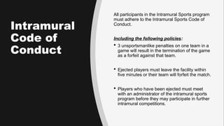 Intramural
Code of
Conduct
All participants in the Intramural Sports program
must adhere to the Intramural Sports Code of
Conduct.
Including the following policies:
 3 unsportsmanlike penalties on one team in a
game will result in the termination of the game
as a forfeit against that team.
 Ejected players must leave the facility within
five minutes or their team will forfeit the match.
 Players who have been ejected must meet
with an administrator of the intramural sports
program before they may participate in further
intramural competitions.
 