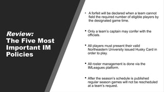 Review:
The Five Most
Important IM
Policies
• A forfeit will be declared when a team cannot
field the required number of eligible players by
the designated game time.
 Only a team’s captain may confer with the
officials.
 All players must present their valid
Northeastern University issued Husky Card in
order to play.
 All roster management is done via the
IMLeagues platform.
 After the season’s schedule is published
regular season games will not be rescheduled
at a team’s request.
 