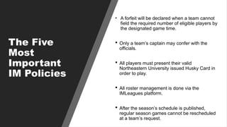 The Five
Most
Important
IM Policies
• A forfeit will be declared when a team cannot
field the required number of eligible players by
the designated game time.
 Only a team’s captain may confer with the
officials.
 All players must present their valid
Northeastern University issued Husky Card in
order to play.
 All roster management is done via the
IMLeagues platform.
 After the season’s schedule is published,
regular season games cannot be rescheduled
at a team’s request.
 