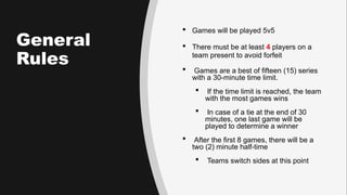 General
Rules
 Games will be played 5v5
 There must be at least 4 players on a
team present to avoid forfeit
 Games are a best of fifteen (15) series
with a 30-minute time limit.
 If the time limit is reached, the team
with the most games wins
 In case of a tie at the end of 30
minutes, one last game will be
played to determine a winner
 After the first 8 games, there will be a
two (2) minute half-time
 Teams switch sides at this point
 