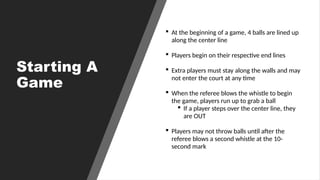Starting A
Game
 At the beginning of a game, 4 balls are lined up
along the center line
 Players begin on their respective end lines
 Extra players must stay along the walls and may
not enter the court at any time
 When the referee blows the whistle to begin
the game, players run up to grab a ball
 If a player steps over the center line, they
are OUT
 Players may not throw balls until after the
referee blows a second whistle at the 10-
second mark
 