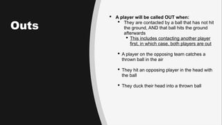 Outs
 A player will be called OUT when:
 They are contacted by a ball that has not hit
the ground, AND that ball hits the ground
afterwards
 This includes contacting another player
first, in which case, both players are out
 A player on the opposing team catches a
thrown ball in the air
 They hit an opposing player in the head with
the ball
 They duck their head into a thrown ball
 
