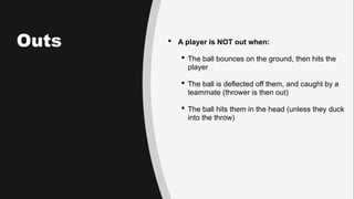 Outs  A player is NOT out when:
 The ball bounces on the ground, then hits the
player
 The ball is deflected off them, and caught by a
teammate (thrower is then out)
 The ball hits them in the head (unless they duck
into the throw)
 