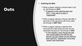 Outs
 Catching the Ball:
 When a player catches a thrown ball in mid
air, the thrower is OUT
 If players on the catching team are
OUT, 1 may return to play or
“regenerate”
 When a player catches a thrown ball after it
bounces on the ground or off of any walls,
the thrower is NOT OUT
 When a player catches a ball that first
bounced off a teammate and has not yet
contacted the ground, the thrower is OUT
 In this situation, even though the ball
was caught before the ball hits the
ground, an OUT player on the catching
team will NOT “regenerate” since they
“saved” their teammate
 