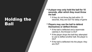 Holding the
Ball
 A player may only hold the ball for 15
seconds, after which they must throw
the ball
 If they do not throw the ball within 15
seconds, they are OUT for delay of game
 Players may use the ball to defend
themselves or deflect throws
 If the ball is deflected and a teammate
catches it, the thrower is OUT
 If the player drops the ball they attempted
to use to deflect another ball, the player is
OUT
 If the ball is deflected into the player, they
are OUT
 